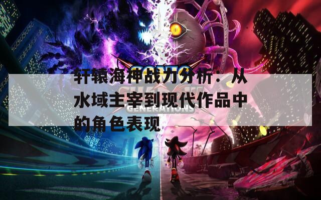 轩辕海神战力分析：从水域主宰到现代作品中的角色表现  第1张