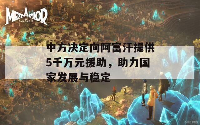 中方决定向阿富汗提供5千万元援助，助力国家发展与稳定  第1张