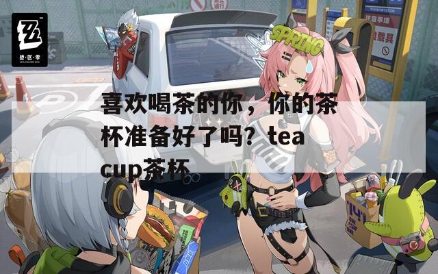 喜欢喝茶的你，你的茶杯准备好了吗？teacup茶杯  第1张