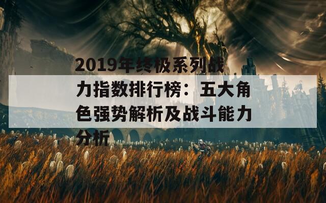 2019年终极系列战力指数排行榜：五大角色强势解析及战斗能力分析