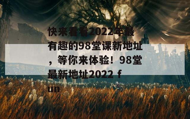 快来看看2022年最有趣的98堂课新地址，等你来体验！98堂最新地址2022 fun