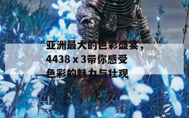 亚洲最大的色彩盛宴，4438ⅹ3带你感受色彩的魅力与壮观