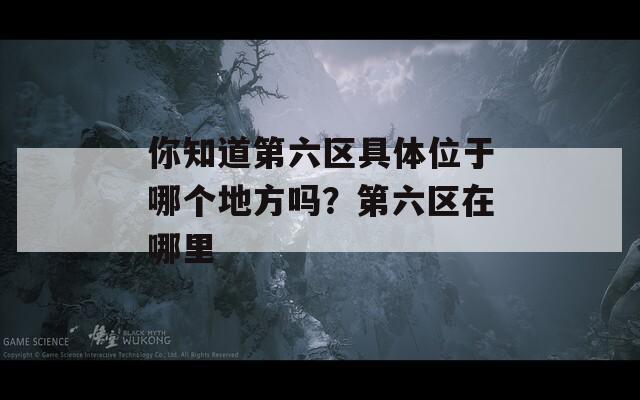 你知道第六区具体位于哪个地方吗？第六区在哪里