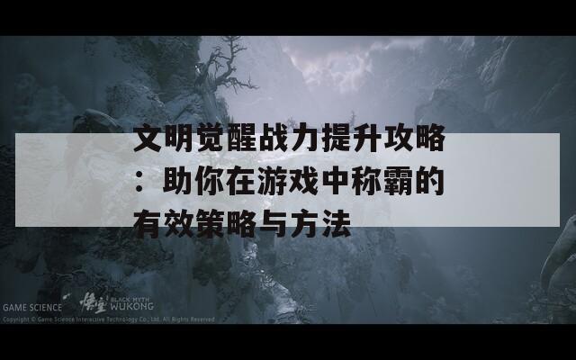 文明觉醒战力提升攻略：助你在游戏中称霸的有效策略与方法