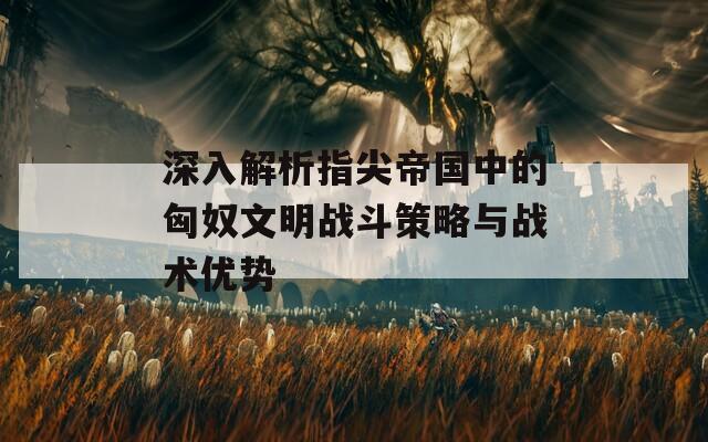 深入解析指尖帝国中的匈奴文明战斗策略与战术优势  第1张