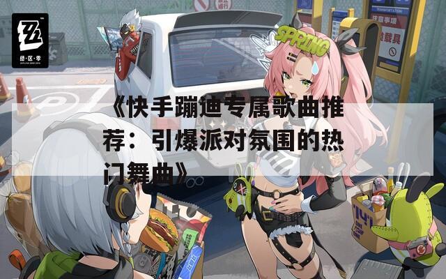 《快手蹦迪专属歌曲推荐：引爆派对氛围的热门舞曲》