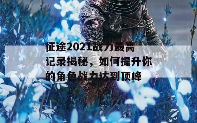 征途2021战力最高记录揭秘，如何提升你的角色战力达到顶峰