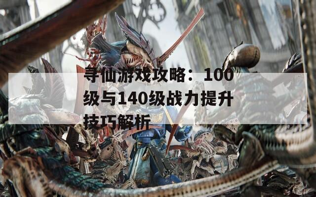 寻仙游戏攻略：100级与140级战力提升技巧解析