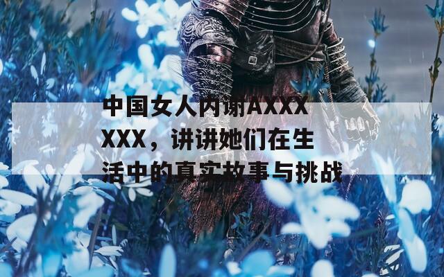 中国女人内谢AXXXXXX，讲讲她们在生活中的真实故事与挑战