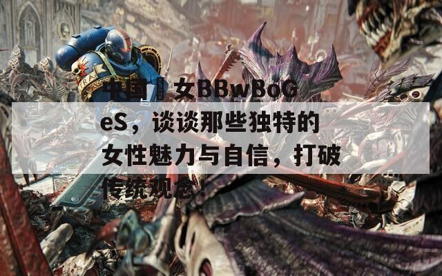 中国乣女BBwBoGeS，谈谈那些独特的女性魅力与自信，打破传统观念！