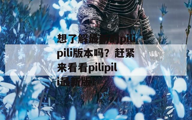 想了解最新的pilipili版本吗？赶紧来看看pilipili最新版！