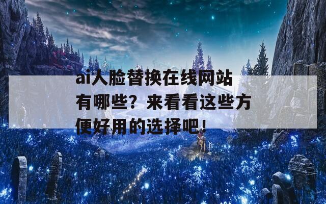 ai人脸替换在线网站有哪些？来看看这些方便好用的选择吧！