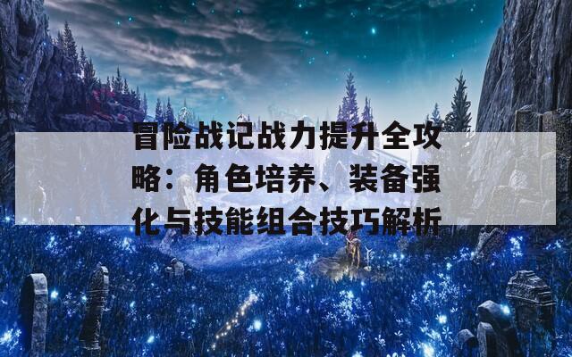 冒险战记战力提升全攻略：角色培养、装备强化与技能组合技巧解析