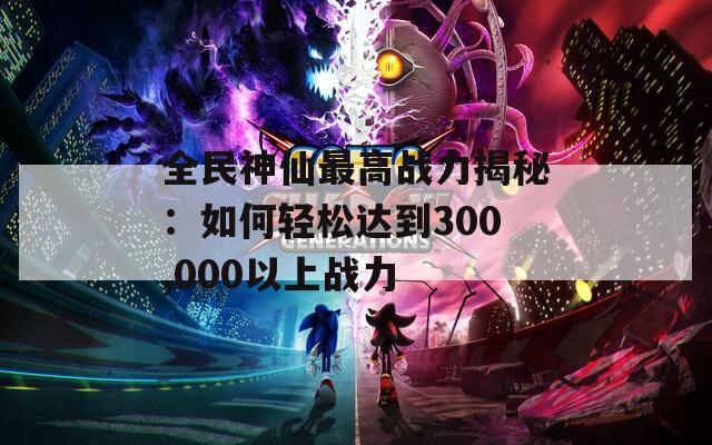 全民神仙最高战力揭秘：如何轻松达到300,000以上战力