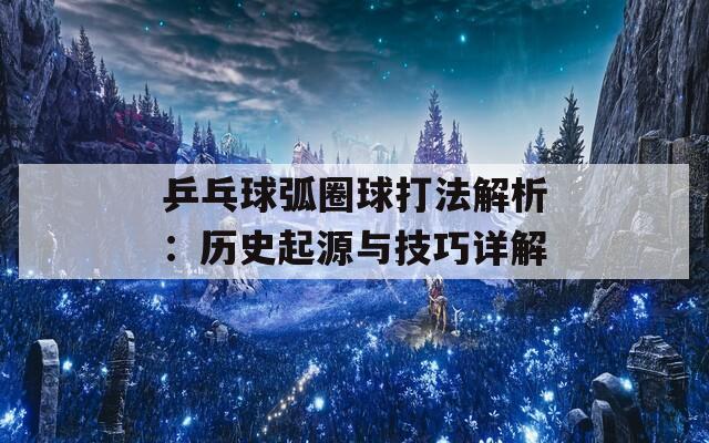 乒乓球弧圈球打法解析：历史起源与技巧详解