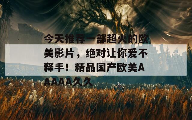 今天推荐一部超火的欧美影片，绝对让你爱不释手！精品国产欧美AAAAA久久