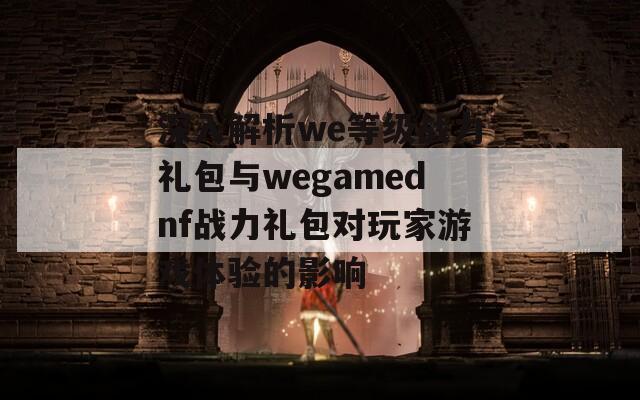 深入解析we等级战力礼包与wegamednf战力礼包对玩家游戏体验的影响