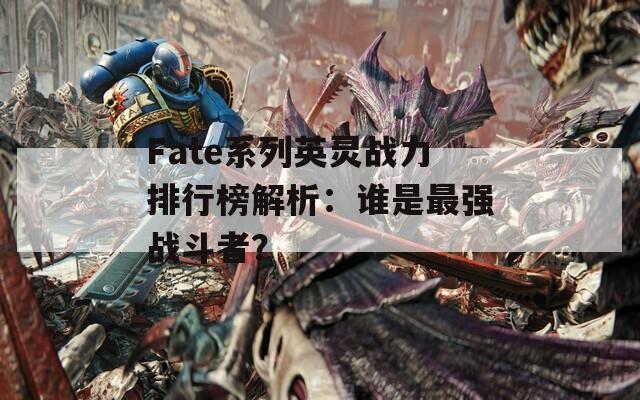 Fate系列英灵战力排行榜解析：谁是最强战斗者？