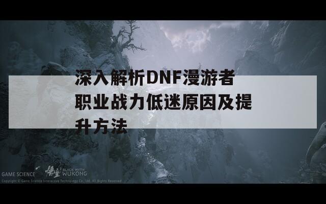 深入解析DNF漫游者职业战力低迷原因及提升方法