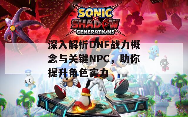 深入解析DNF战力概念与关键NPC，助你提升角色实力