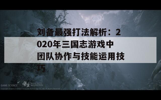 刘备最强打法解析：2020年三国志游戏中团队协作与技能运用技巧