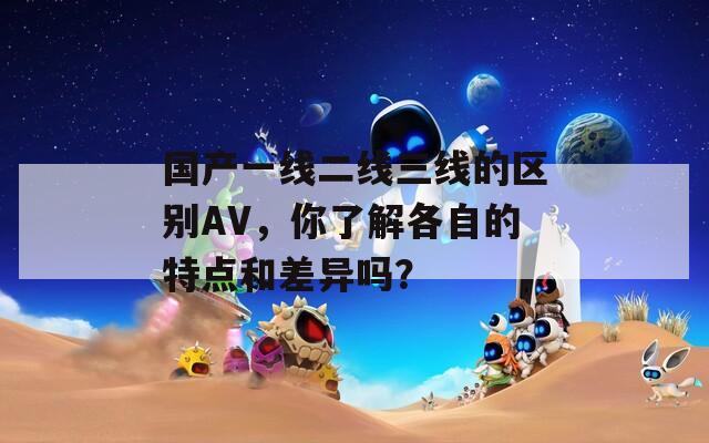 国产一线二线三线的区别AV，你了解各自的特点和差异吗？  第1张