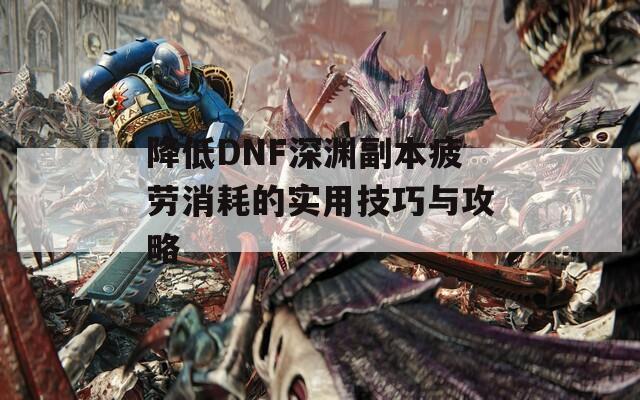 降低DNF深渊副本疲劳消耗的实用技巧与攻略  第1张