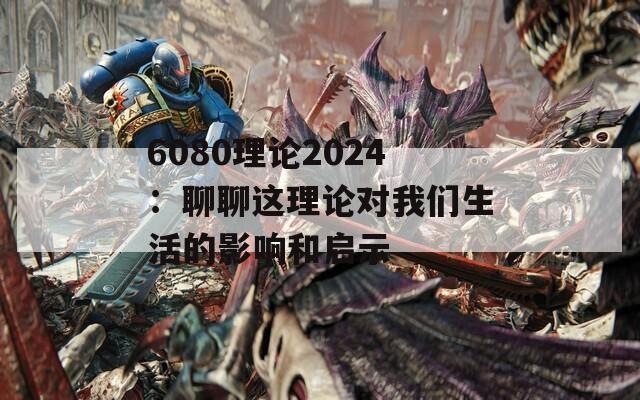 6080理论2024：聊聊这理论对我们生活的影响和启示