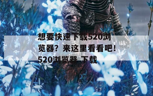 想要快速下载520浏览器？来这里看看吧！520浏览器 下载  第1张