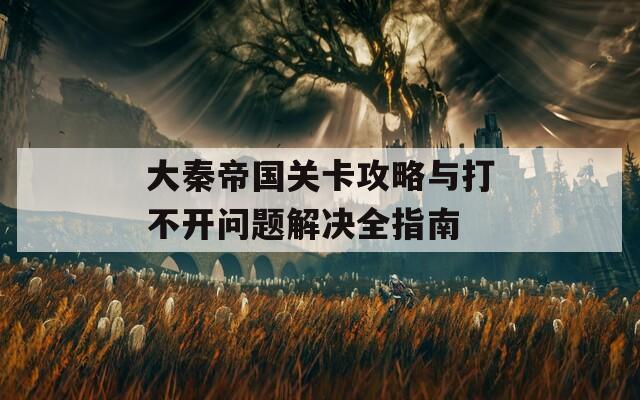 大秦帝国关卡攻略与打不开问题解决全指南