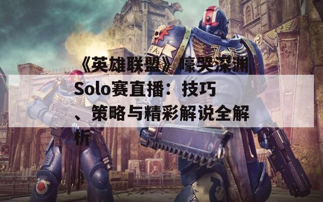 《英雄联盟》嚎哭深渊Solo赛直播：技巧、策略与精彩解说全解析  第1张