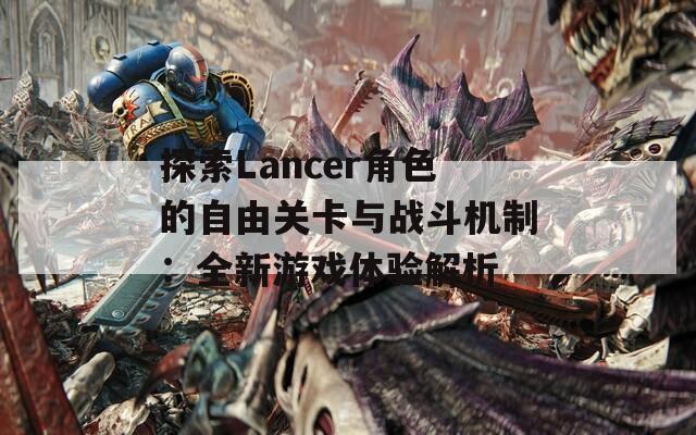 探索Lancer角色的自由关卡与战斗机制：全新游戏体验解析