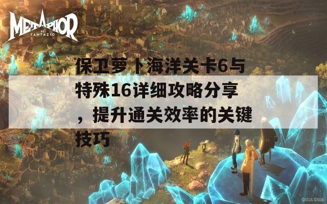 保卫萝卜海洋关卡6与特殊16详细攻略分享，提升通关效率的关键技巧