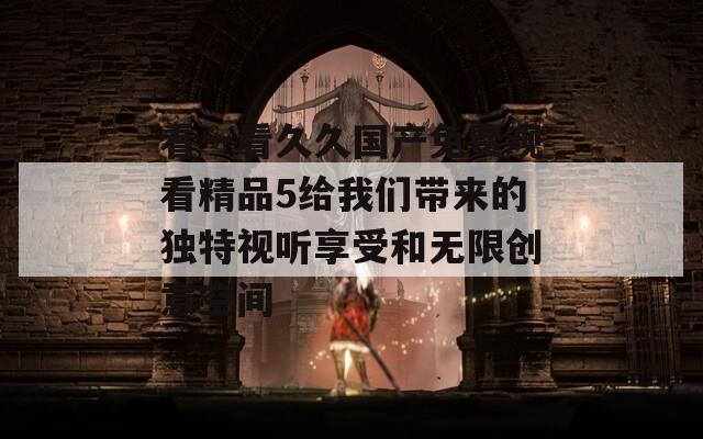 看一看久久国产免费观看精品5给我们带来的独特视听享受和无限创意空间