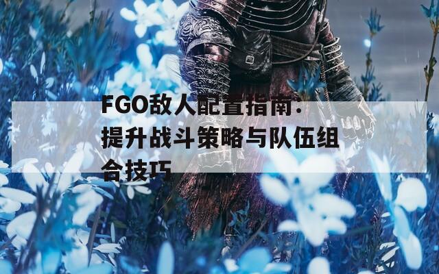 FGO敌人配置指南：提升战斗策略与队伍组合技巧