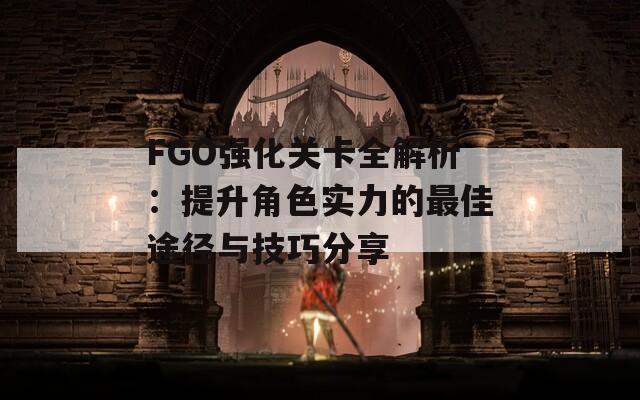 FGO强化关卡全解析：提升角色实力的最佳途径与技巧分享