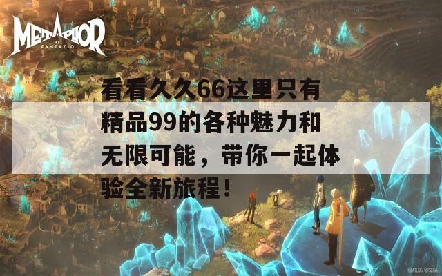 看看久久66这里只有精品99的各种魅力和无限可能，带你一起体验全新旅程！  第1张