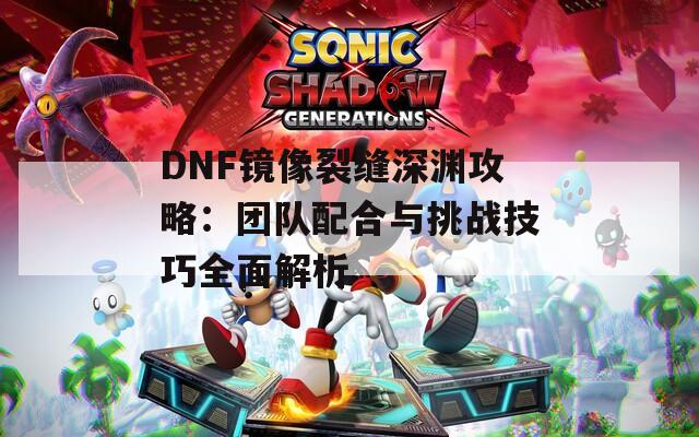 DNF镜像裂缝深渊攻略：团队配合与挑战技巧全面解析