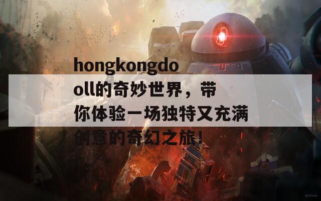 hongkongdooll的奇妙世界，带你体验一场独特又充满创意的奇幻之旅！  第1张