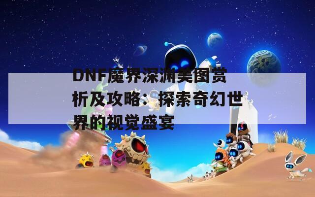 DNF魔界深渊美图赏析及攻略：探索奇幻世界的视觉盛宴