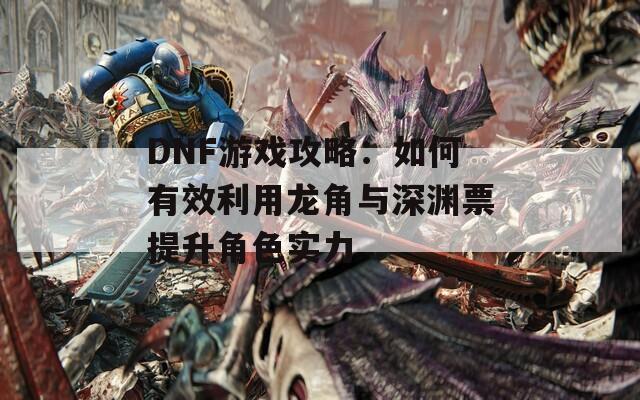 DNF游戏攻略：如何有效利用龙角与深渊票提升角色实力  第1张