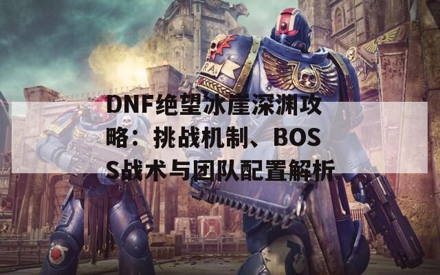 DNF绝望冰崖深渊攻略：挑战机制、BOSS战术与团队配置解析  第1张