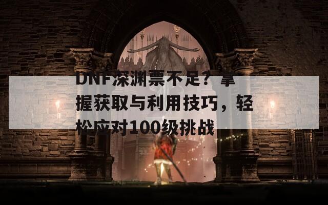 DNF深渊票不足？掌握获取与利用技巧，轻松应对100级挑战  第1张