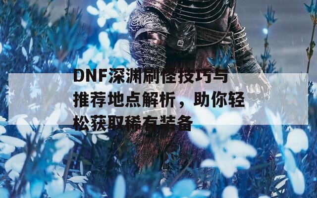 DNF深渊刷怪技巧与推荐地点解析，助你轻松获取稀有装备  第1张