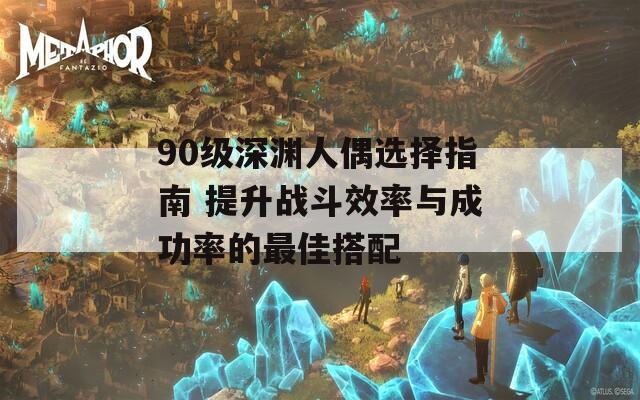 90级深渊人偶选择指南 提升战斗效率与成功率的最佳搭配