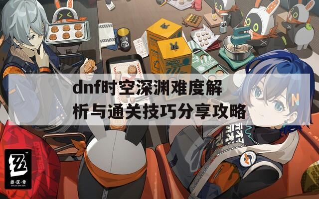 dnf时空深渊难度解析与通关技巧分享攻略