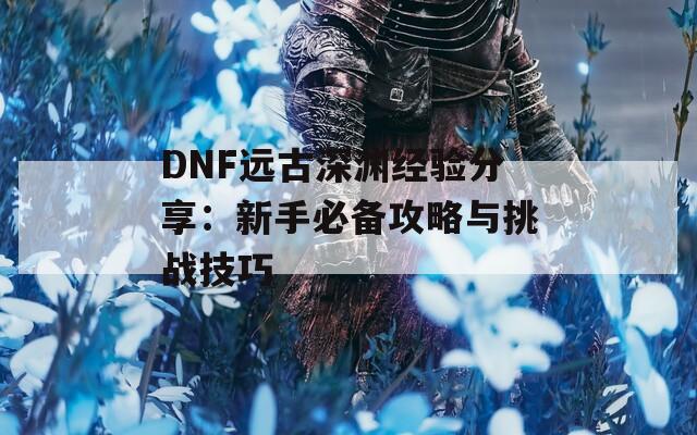 DNF远古深渊经验分享：新手必备攻略与挑战技巧