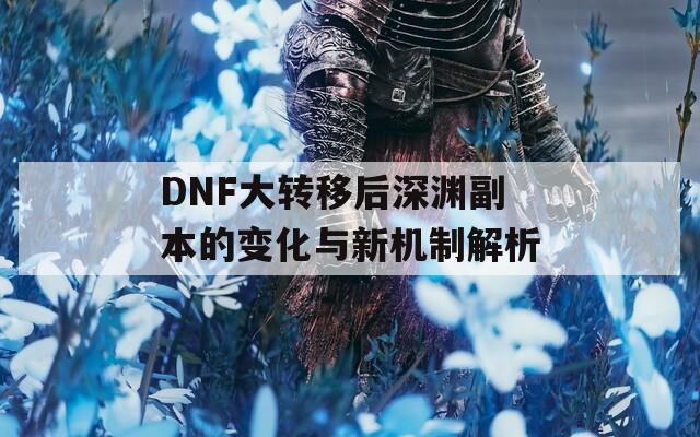 DNF大转移后深渊副本的变化与新机制解析