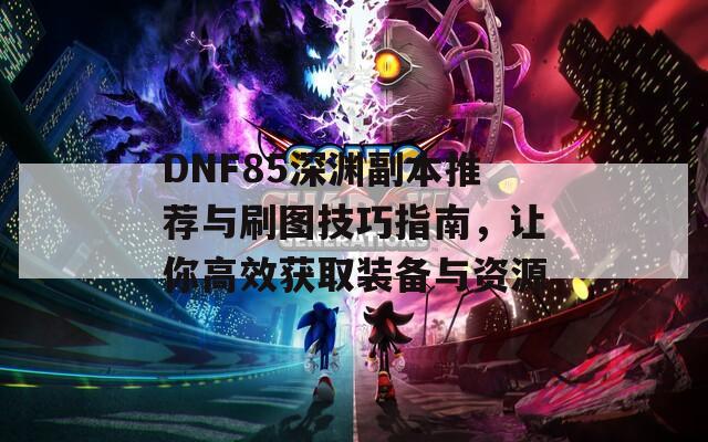 DNF85深渊副本推荐与刷图技巧指南，让你高效获取装备与资源  第1张