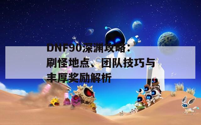 DNF90深渊攻略：刷怪地点、团队技巧与丰厚奖励解析  第1张